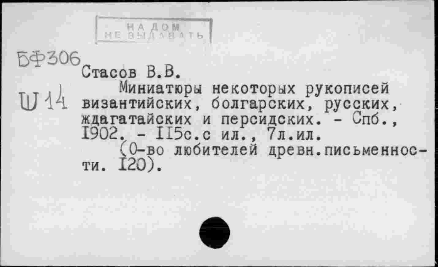 ﻿НА ДОМ з ы дл в * т ь
И>3°6П
Стасов В.В.
, Миниатюры некоторых рукописей ЦЈ 14 византийских, болгарских, русских, ждагатайских и персидских. - Спб., 1902. - 115с.с ил., 7л.ил.
(0-во любителей древн.письменности. 120).